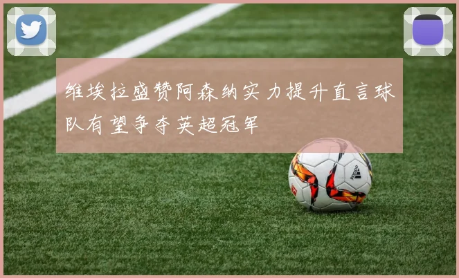 维埃拉盛赞阿森纳实力提升直言球队有望争夺英超冠军