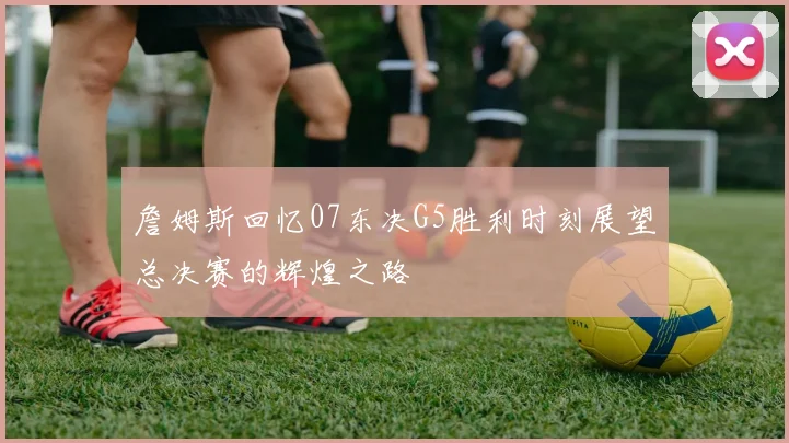 詹姆斯回忆07东决G5胜利时刻展望总决赛的辉煌之路