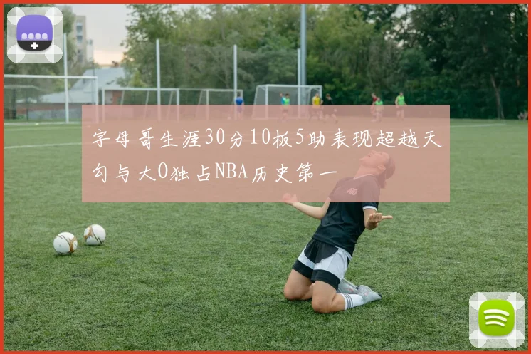 字母哥生涯30分10板5助表现超越天勾与大O独占NBA历史第一