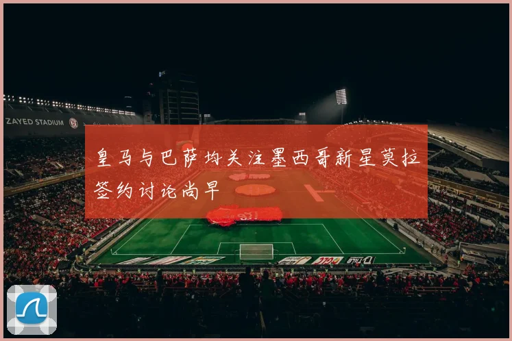 皇马与巴萨均关注墨西哥新星莫拉签约讨论尚早