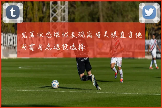 克莱状态堪忧表现离谱美媒直言他或需考虑退役选择