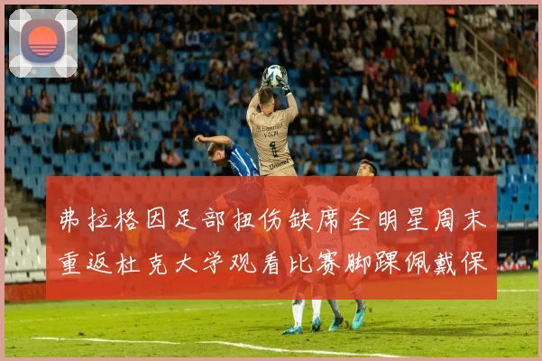 弗拉格因足部扭伤缺席全明星周末重返杜克大学观看比赛脚踝佩戴保护靴