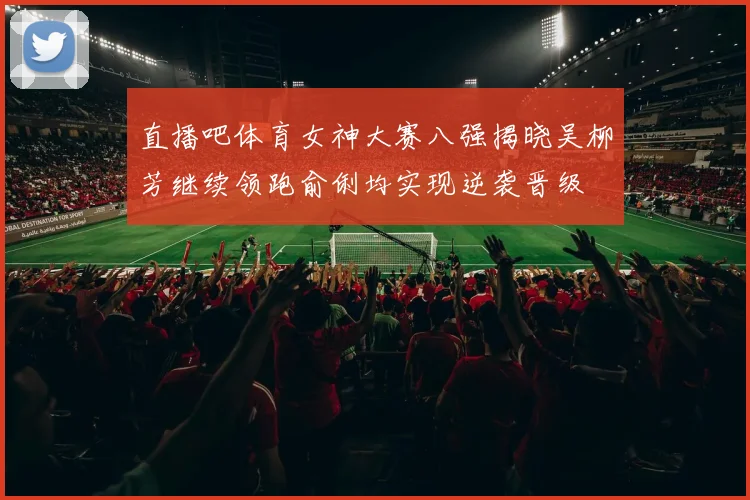 直播吧体育女神大赛八强揭晓吴柳芳继续领跑俞俐均实现逆袭晋级