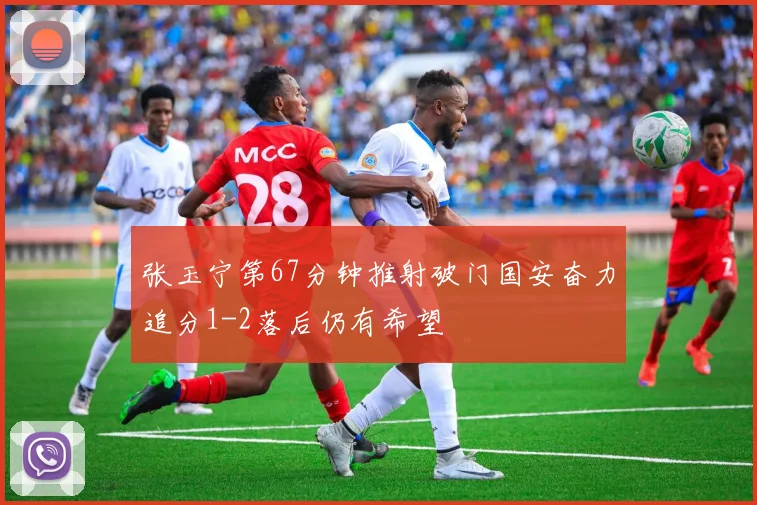 张玉宁第67分钟推射破门国安奋力追分1-2落后仍有希望