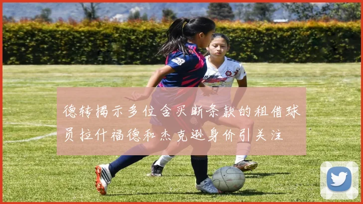 德转揭示多位含买断条款的租借球员拉什福德和杰克逊身价引关注