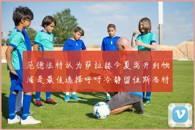 范德法特认为萨拉赫今夏离开利物浦是最佳选择呼吁冷静留住斯洛特