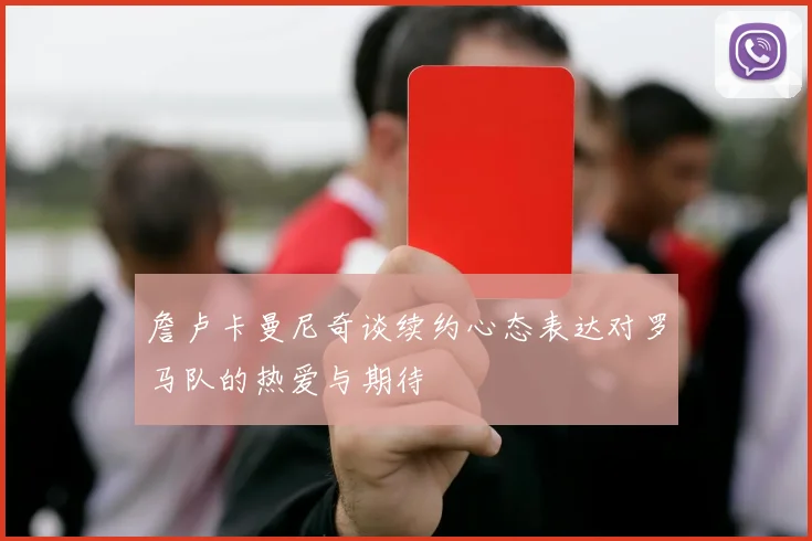 詹卢卡曼尼奇谈续约心态表达对罗马队的热爱与期待