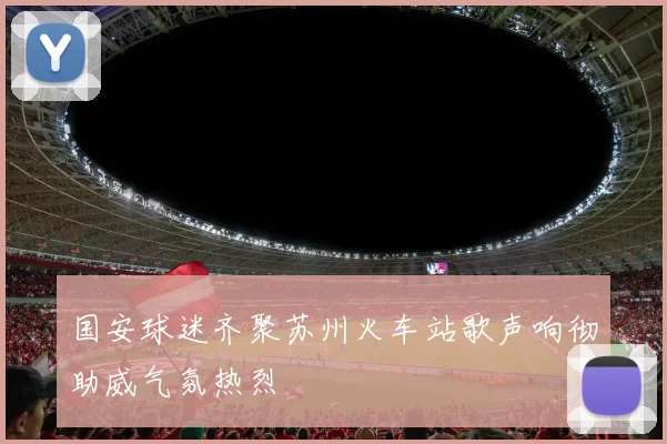 国安球迷齐聚苏州火车站歌声响彻助威气氛热烈
