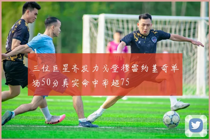 三位巨星齐发力戈登穆雷约基奇单场50分真实命中率超75