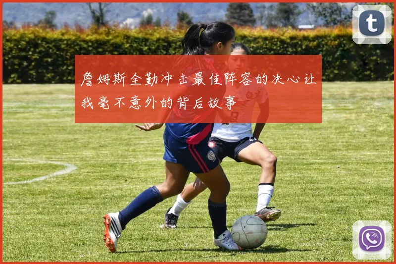 詹姆斯全勤冲击最佳阵容的决心让我毫不意外的背后故事